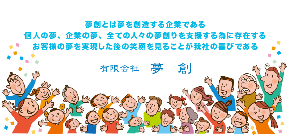 夢創とは夢を創造する企業である個人の夢、企業の夢、全ての人々の夢創りを支援する為に存在するお客様の夢を実現した後の笑顔を見ることが我社の喜びである　有限会社　夢創